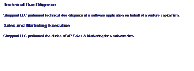 Text Box: Technical Due Diligence
Sheppard LLC performed technical due diligence of a software application on behalf of a venture capital firm. 
Sales and Marketing Executive
Sheppard LLC performed the duties of VP Sales & Marketing for a software firm.
