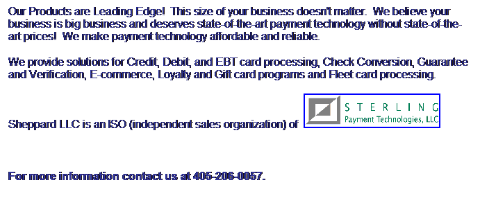 Text Box: Our Products are Leading Edge!  This size of your business doesn't matter.  We believe your business is big business and deserves state-of-the-art payment technology without state-of-the-art prices!  We make payment technology affordable and reliable.
We provide solutions for Credit, Debit, and EBT card processing, Check Conversion, Guarantee and Verification, E-commerce, Loyalty and Gift card programs and Fleet card processing.
Sheppard LLC is an ISO (independent sales organization) of  
 
For more information contact us at 405-206-0057.
 
 
 
 
