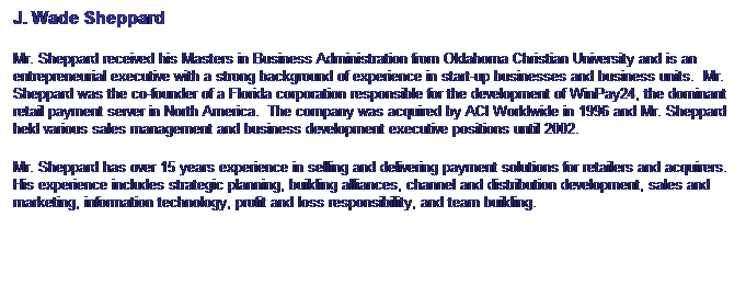 Text Box: J. Wade Sheppard
Mr. Sheppard received his Masters in Business Administration from Oklahoma Christian University and is an entrepreneurial executive with a strong background of experience in start-up businesses and business units.  Mr. Sheppard was the co-founder of a Florida corporation responsible for the development of WinPay24, the dominant retail payment server in North America.  The company was acquired by ACI Worldwide in 1996 and Mr. Sheppard held various sales management and business development executive positions until 2002. 
Mr. Sheppard has over 15 years experience in selling and delivering payment solutions for retailers and acquirers. His experience includes strategic planning, building alliances, channel and distribution development, sales and marketing, information technology, profit and loss responsibility, and team building.
